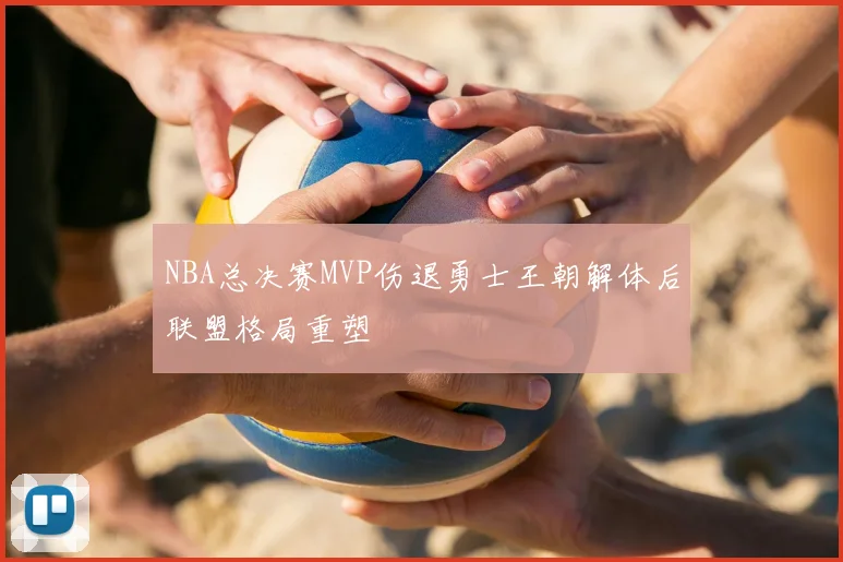 NBA总决赛MVP伤退勇士王朝解体后联盟格局重塑