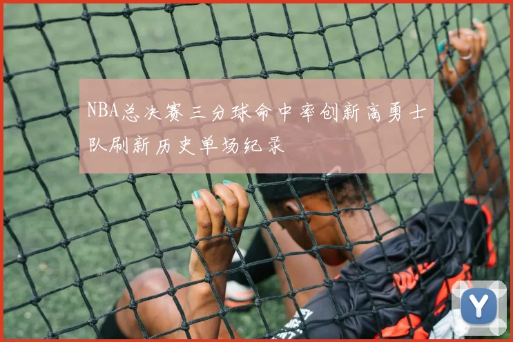 NBA总决赛三分球命中率创新高勇士队刷新历史单场纪录