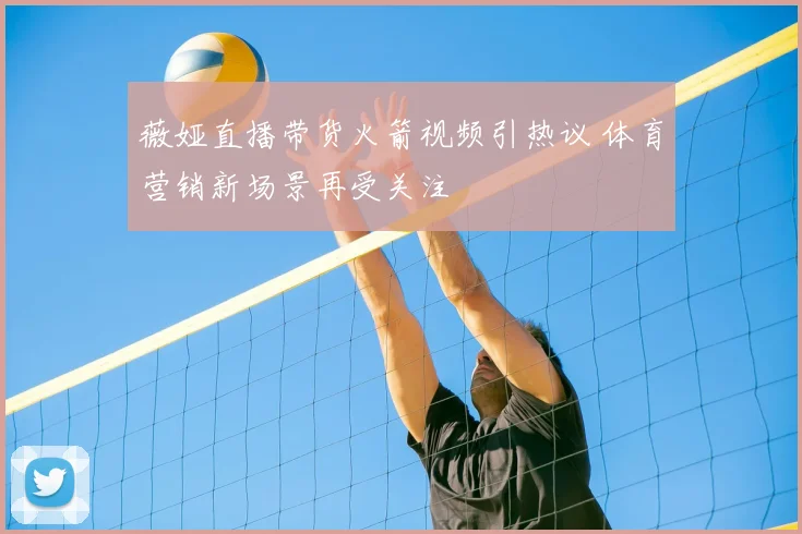 薇娅直播带货火箭视频引热议 体育营销新场景再受关注