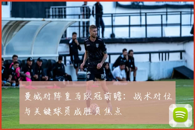 曼城对阵皇马欧冠前瞻：战术对位与关键球员成胜负焦点