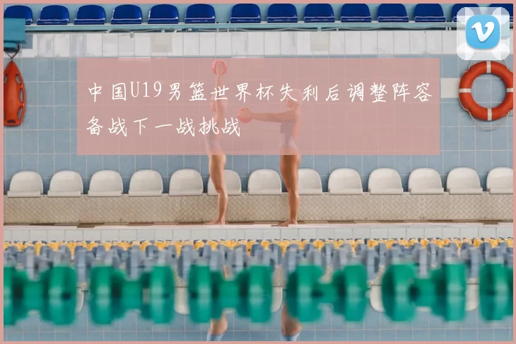 中国U19男篮世界杯失利后调整阵容备战下一战挑战