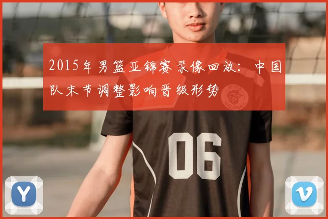 2015年男篮亚锦赛录像回放：中国队末节调整影响晋级形势