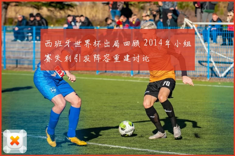 西班牙世界杯出局回顾 2014年小组赛失利引发阵容重建讨论