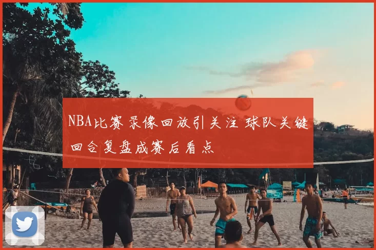 NBA比赛录像回放引关注 球队关键回合复盘成赛后看点