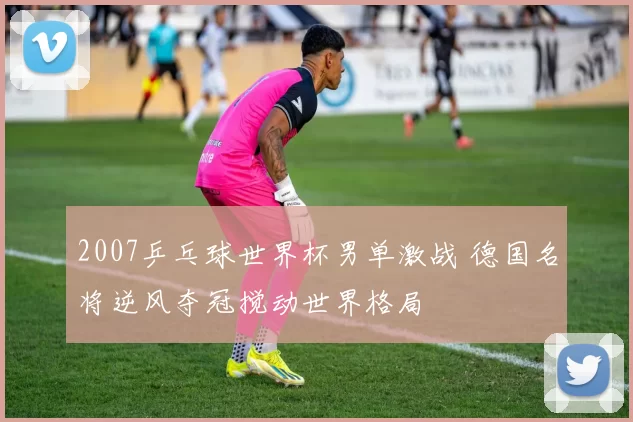 2007乒乓球世界杯男单激战 德国名将逆风夺冠搅动世界格局