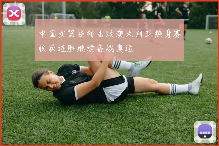 中国女篮逆转击败澳大利亚热身赛收获连胜继续备战奥运
