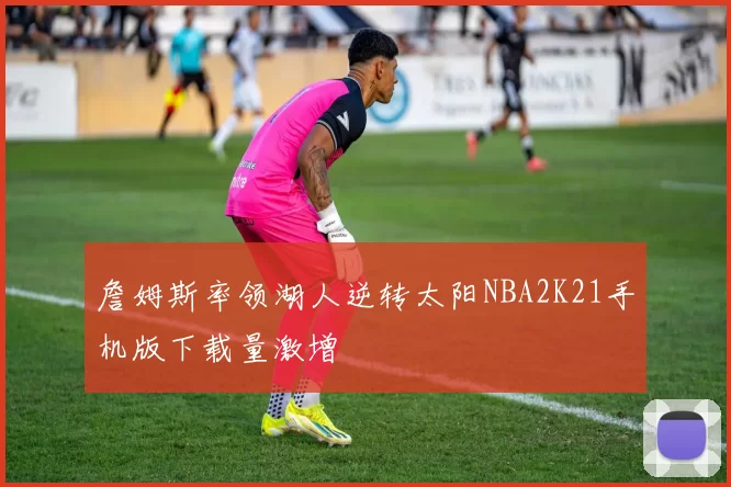 詹姆斯率领湖人逆转太阳NBA2K21手机版下载量激增