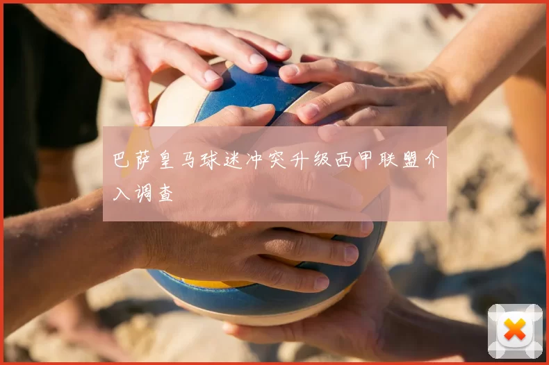 巴萨皇马球迷冲突升级西甲联盟介入调查