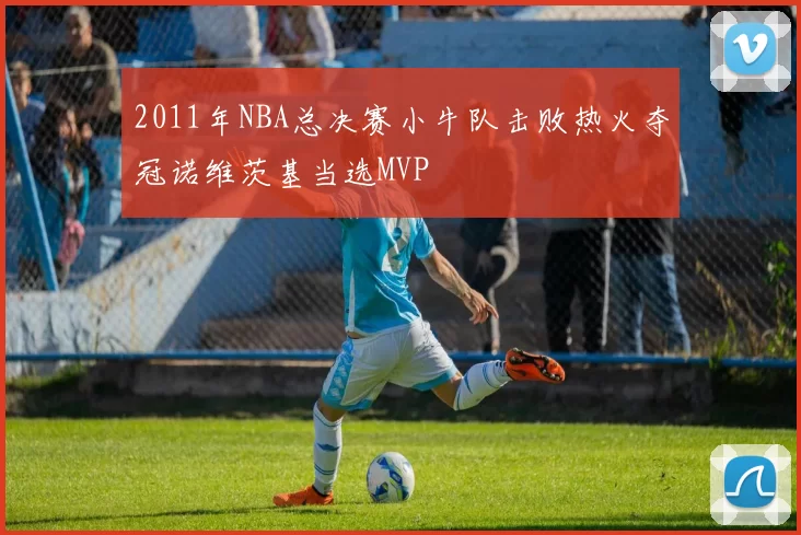 2011年NBA总决赛小牛队击败热火夺冠诺维茨基当选MVP
