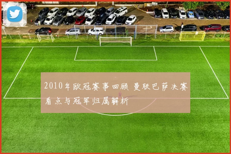 2010年欧冠赛事回顾 曼联巴萨决赛看点与冠军归属解析