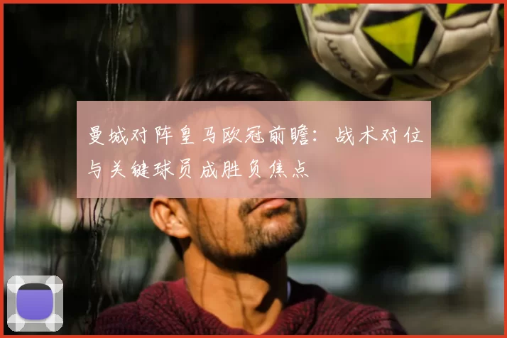 曼城对阵皇马欧冠前瞻：战术对位与关键球员成胜负焦点