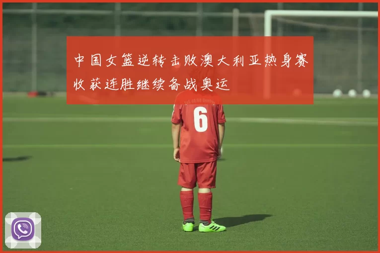 中国女篮逆转击败澳大利亚热身赛收获连胜继续备战奥运