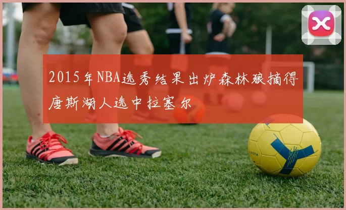 2015年NBA选秀结果出炉森林狼摘得唐斯湖人选中拉塞尔