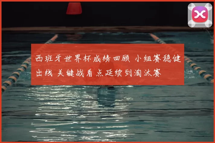 西班牙世界杯成绩回顾 小组赛稳健出线 关键战看点延续到淘汰赛