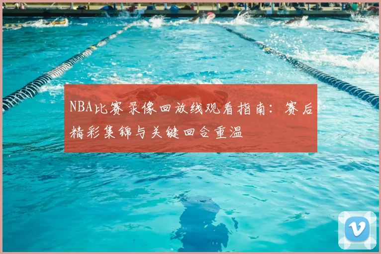 NBA比赛录像回放线观看指南:赛后精彩集锦与关键回合重温