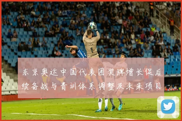 东京奥运中国代表团奖牌增长促后续备战与青训体系调整及未来项目布局