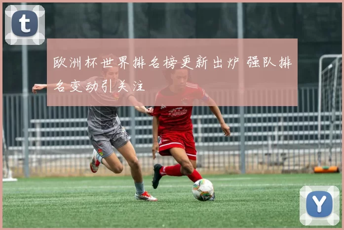 欧洲杯世界排名榜更新出炉 强队排名变动引关注