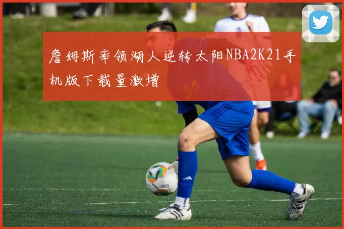 詹姆斯率领湖人逆转太阳NBA2K21手机版下载量激增