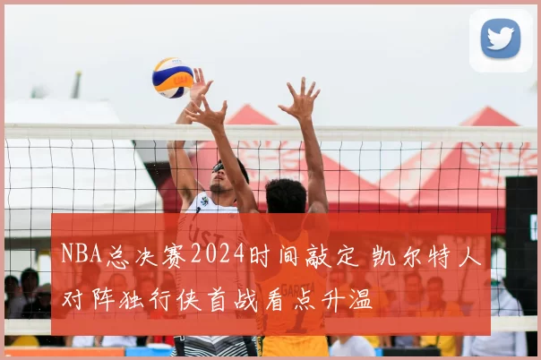 NBA总决赛2024时间敲定 凯尔特人对阵独行侠首战看点升温