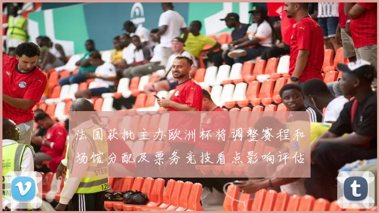 法国获批主办欧洲杯将调整赛程和场馆分配及票务竞技看点影响评估