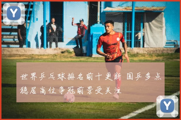 世界乒乓球排名前十更新 国乒多点稳居高位争冠前景受关注