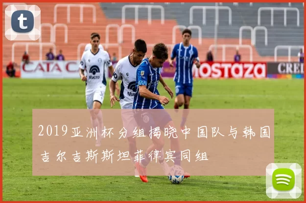 2019亚洲杯分组揭晓中国队与韩国吉尔吉斯斯坦菲律宾同组