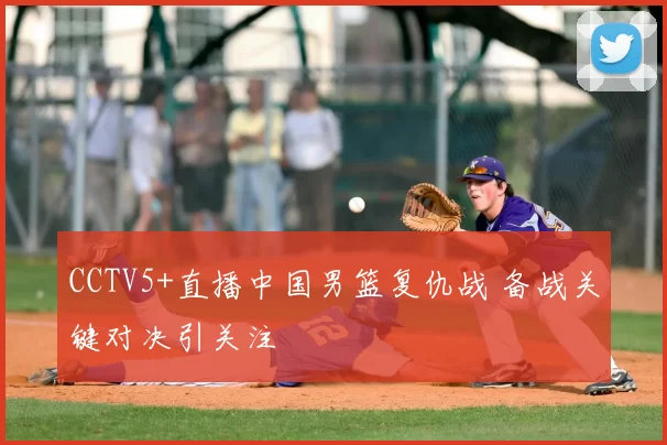 CCTV5+直播中国男篮复仇战 备战关键对决引关注