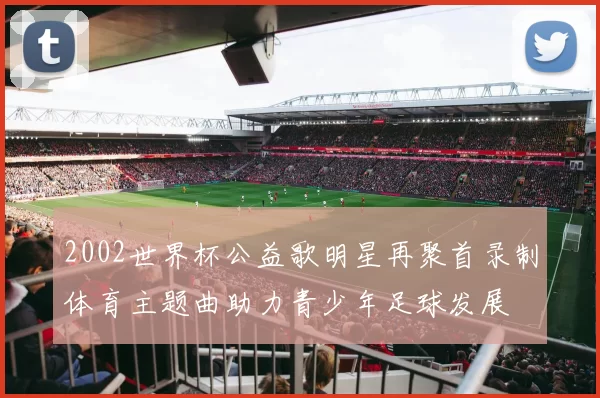 2002世界杯公益歌明星再聚首录制体育主题曲助力青少年足球发展