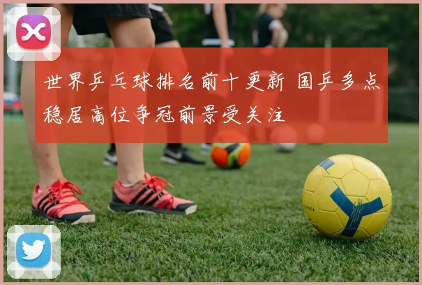 世界乒乓球排名前十更新 国乒多点稳居高位争冠前景受关注