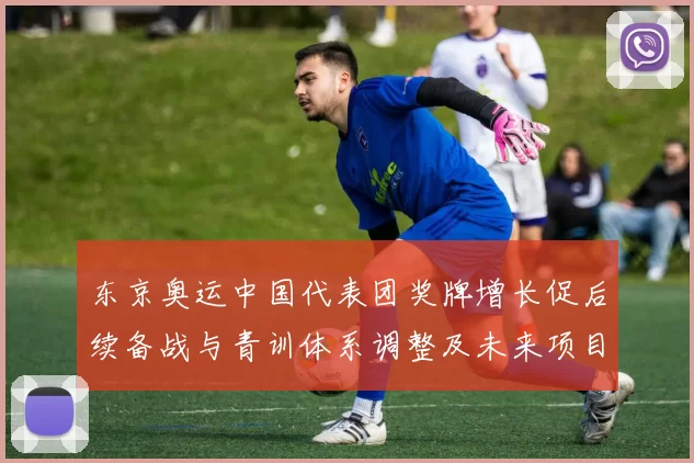 东京奥运中国代表团奖牌增长促后续备战与青训体系调整及未来项目布局