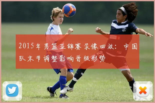 2015年男篮亚锦赛录像回放:中国队末节调整影响晋级形势