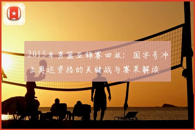 2015年男篮亚锦赛回放:国字号冲击奥运资格的关键战与赛果解读