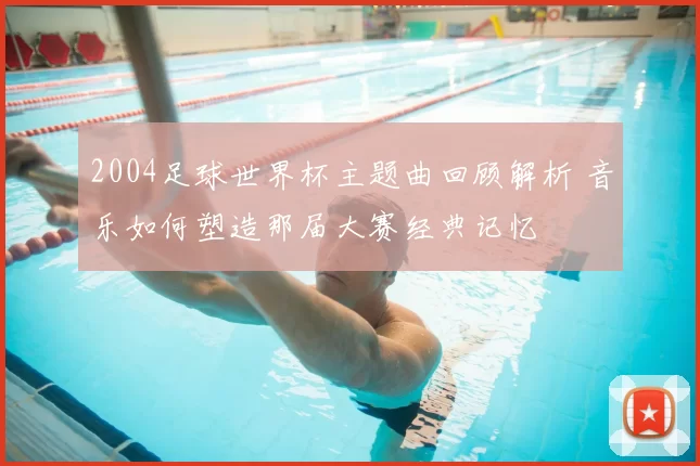 2004足球世界杯主题曲回顾解析 音乐如何塑造那届大赛经典记忆