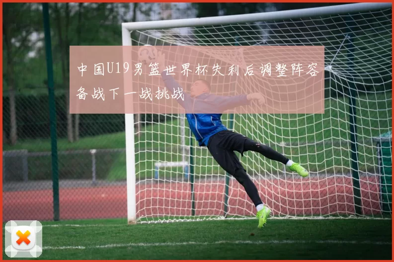 中国U19男篮世界杯失利后调整阵容备战下一战挑战