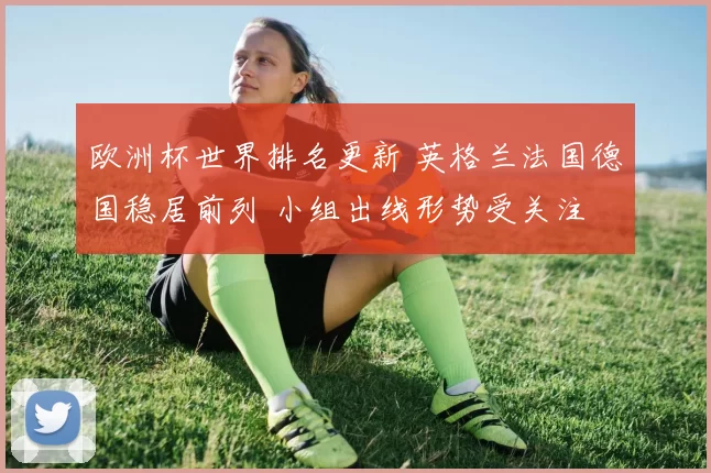 欧洲杯世界排名更新 英格兰法国德国稳居前列 小组出线形势受关注
