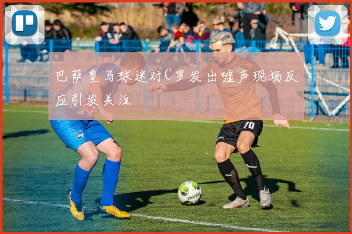 巴萨皇马球迷对C罗发出嘘声现场反应引发关注