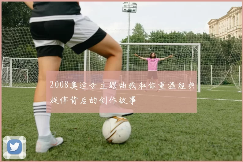 2008奥运会主题曲我和你重温经典旋律背后的创作故事