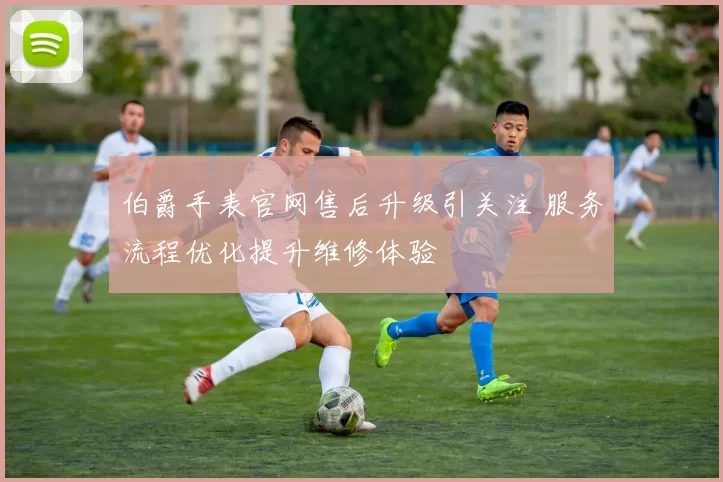 伯爵手表官网售后升级引关注 服务流程优化提升维修体验