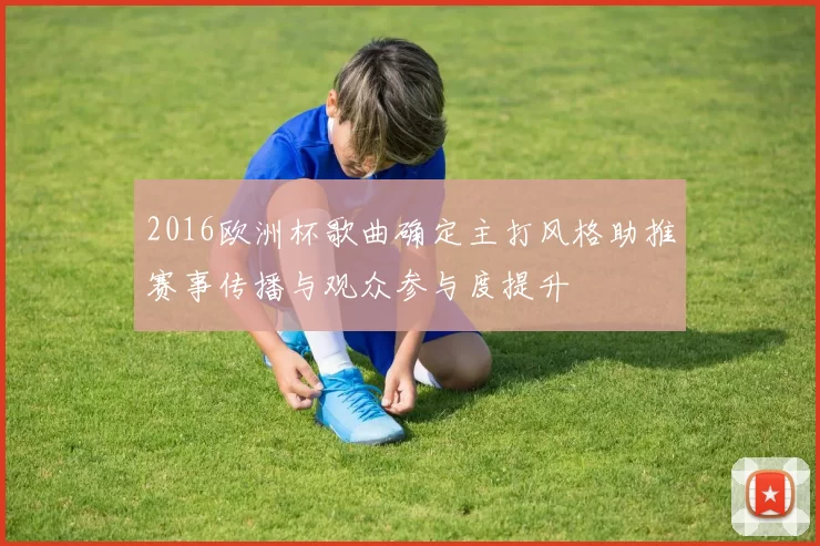 2016欧洲杯歌曲确定主打风格助推赛事传播与观众参与度提升