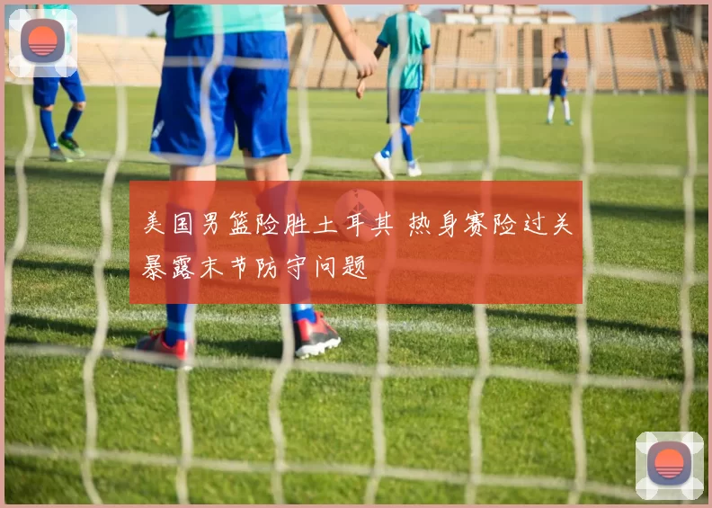 美国男篮险胜土耳其 热身赛险过关暴露末节防守问题